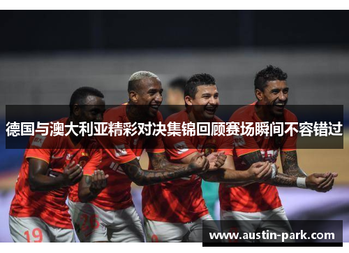 德国与澳大利亚精彩对决集锦回顾赛场瞬间不容错过